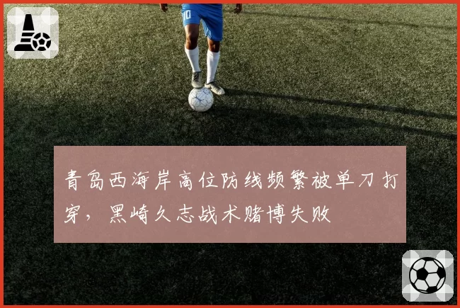青岛西海岸高位防线频繁被单刀打穿,黑崎久志战术赌博失败