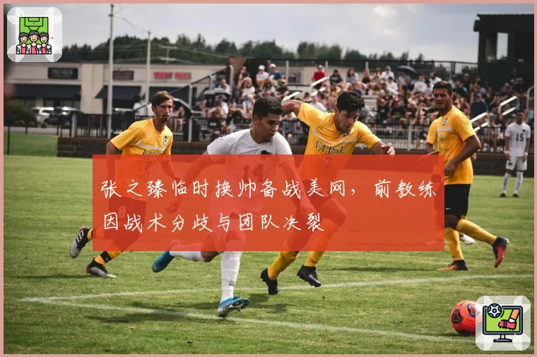 张之臻临时换帅备战美网，前教练因战术分歧与团队决裂