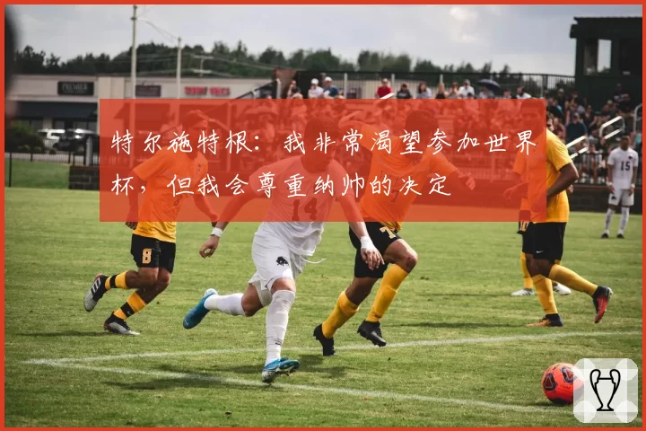 特尔施特根:我非常渴望参加世界杯,但我会尊重纳帅的决定