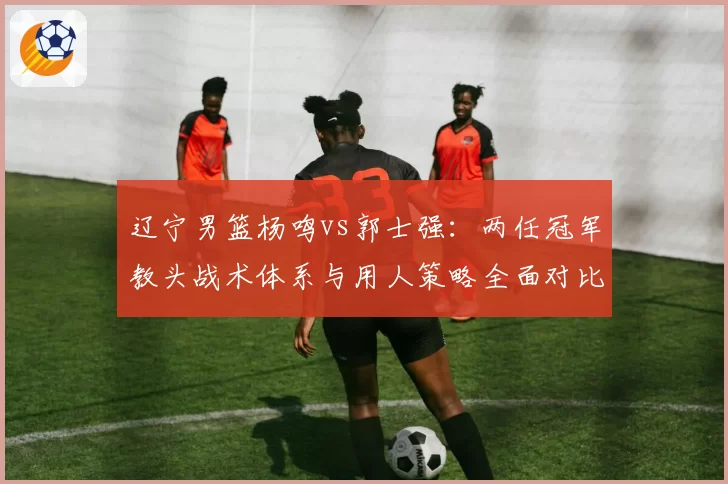 辽宁男篮杨鸣vs郭士强:两任冠军教头战术体系与用人策略全面对比