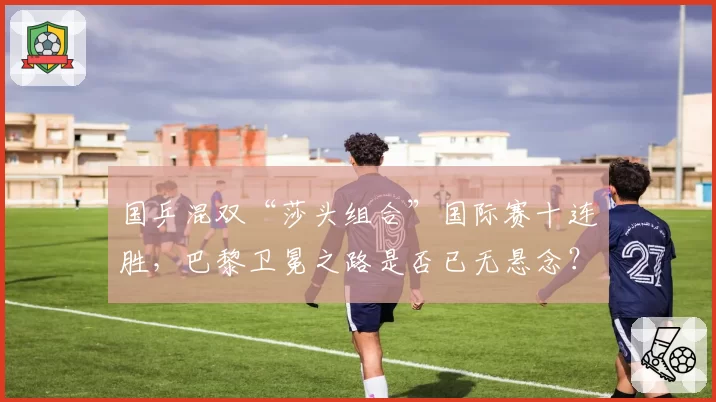 国乒混双“莎头组合”国际赛十连胜,巴黎卫冕之路是否已无悬念?