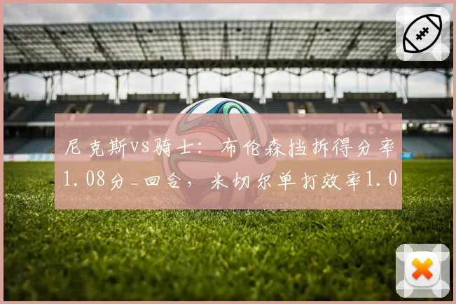 尼克斯vs骑士:布伦森挡拆得分率1.08分_回合,米切尔单打效率1.02分谁更高效