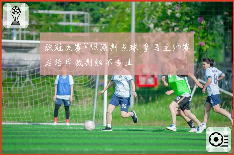 欧冠决赛VAR漏判点球 皇马主帅赛后怒斥裁判组不专业
