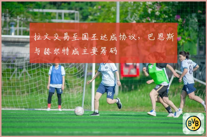 拉文交易至国王达成协议，巴恩斯与赫尔特成主要筹码