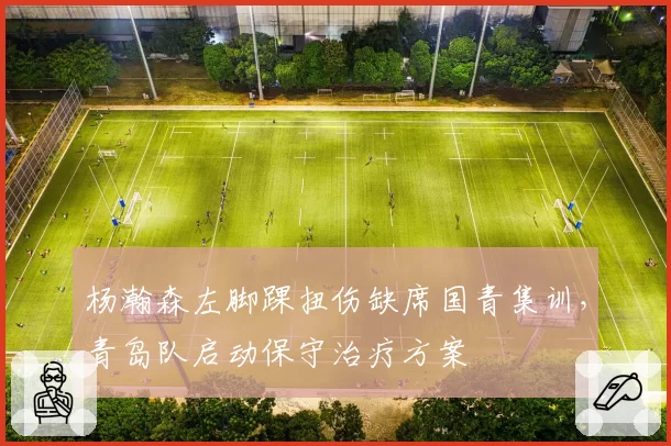 杨瀚森左脚踝扭伤缺席国青集训,青岛队启动保守治疗方案
