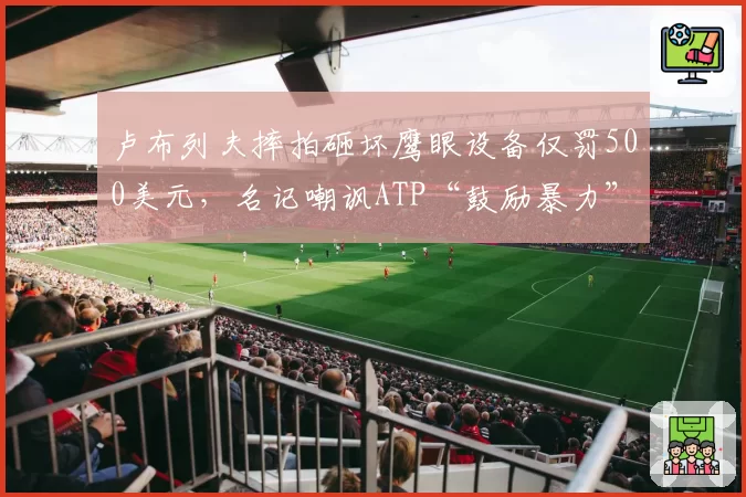 卢布列夫摔拍砸坏鹰眼设备仅罚500美元,名记嘲讽ATP“鼓励暴力”