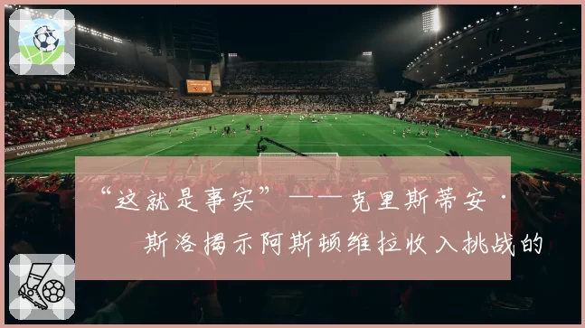 “这就是事实”——克里斯蒂安·珀斯洛揭示阿斯顿维拉收入挑战的残酷真相