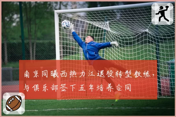 南京同曦西热力江退役转型教练,与俱乐部签下五年培养合同