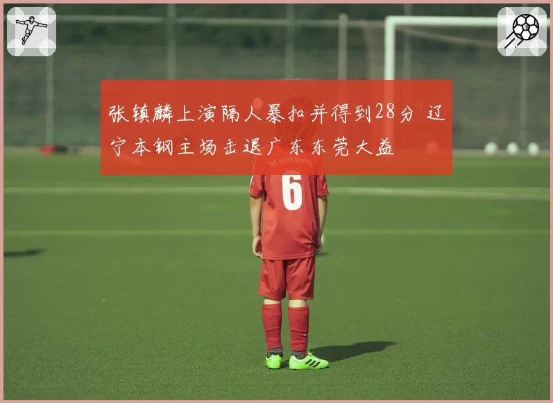 张镇麟上演隔人暴扣并得到28分 辽宁本钢主场击退广东东莞大益