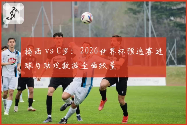 梅西 vs C罗:2026世界杯预选赛进球与助攻数据全面较量