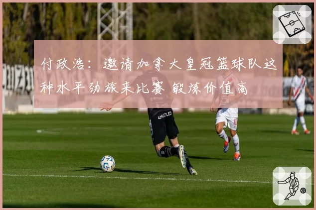 付政浩：邀请加拿大皇冠篮球队这种水平劲旅来比赛 锻炼价值高