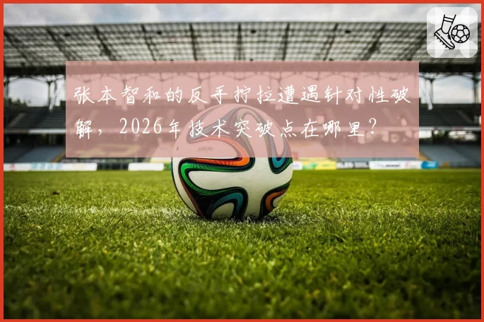 张本智和的反手拧拉遭遇针对性破解，2026年技术突破点在哪里？
