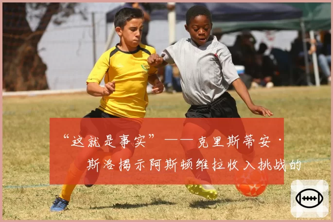 “这就是事实”——克里斯蒂安·珀斯洛揭示阿斯顿维拉收入挑战的残酷真相
