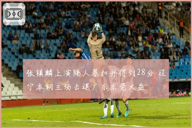 张镇麟上演隔人暴扣并得到28分 辽宁本钢主场击退广东东莞大益